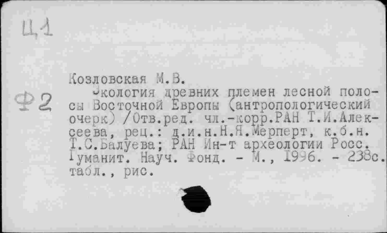 ﻿LU
Ф 2
Козловская M.ß.
экология цревних племен лесной полосы Восточной Европы (антропологический очерк) /Отв.рец. чл.-корр.РАН Т.Н.Алексеева, peu.: ц.и.н.Н.Я.Мерперт, к.б.н. T.С.Балуева; РАН Ин-т археологии Росс. 1уманит. Науч. Фонд. - .4., 1996. - РЗбс. табл., рис.